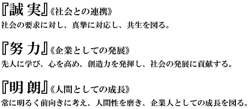 「誠実」＜会社との連携＞社会の要求に対し、真摯に対応し、共生を図る。「努力」＜企業としての発展＞先人に学び、心を高め、創造力を発揮し、社会の発展に貢献する。「明朗」＜人間としての成長＞常に明るく前向きに考え、人間性を磨き、企業人としての成長を図る。